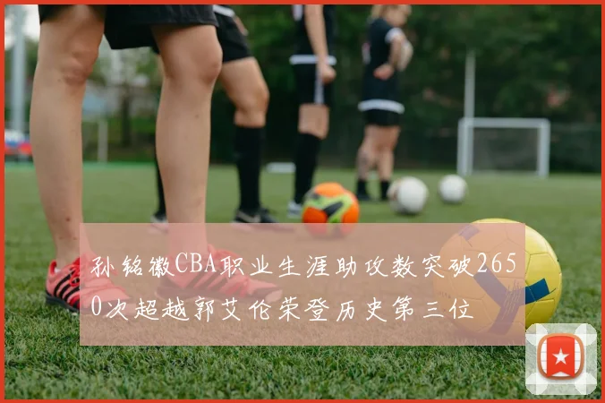 孙铭徽CBA职业生涯助攻数突破2650次超越郭艾伦荣登历史第三位
