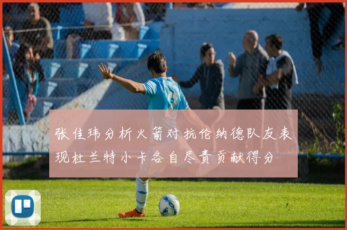 张佳玮分析火箭对抗伦纳德队友表现杜兰特小卡各自尽责贡献得分