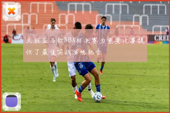 文班亚马称NBA杯决赛为重要比赛提供了最佳实战演练机会