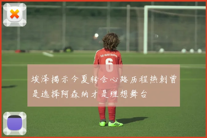 埃泽揭示今夏转会心路历程热刺曾是选择阿森纳才是理想舞台