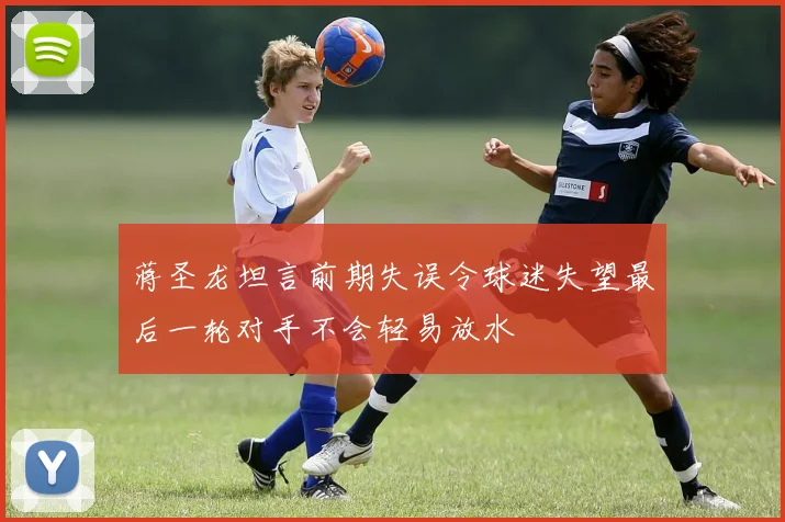 蒋圣龙坦言前期失误令球迷失望最后一轮对手不会轻易放水