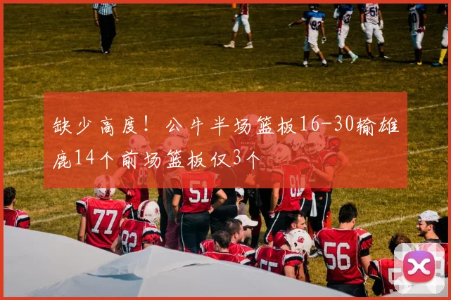 缺少高度！公牛半场篮板16-30输雄鹿14个前场篮板仅3个