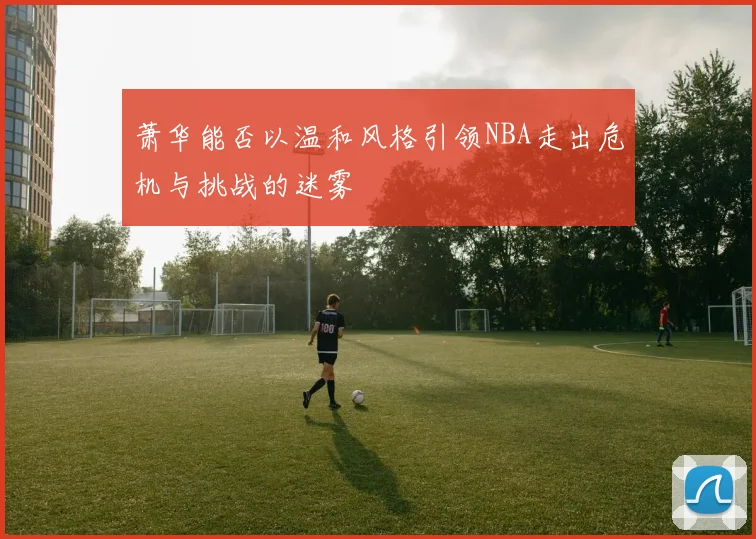 萧华能否以温和风格引领NBA走出危机与挑战的迷雾