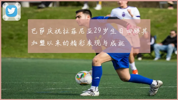 巴萨庆祝拉菲尼亚29岁生日回顾其加盟以来的精彩表现与成就