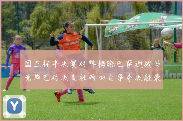 国王杯半决赛对阵揭晓巴萨迎战马竞毕巴对决皇社两回合争夺决胜荣耀