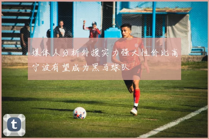 媒体人分析外援实力强大性价比高宁波有望成为黑马球队