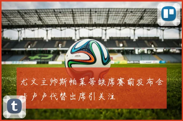 尤文主帅斯帕莱蒂缺席赛前发布会卡卢卢代替出席引关注