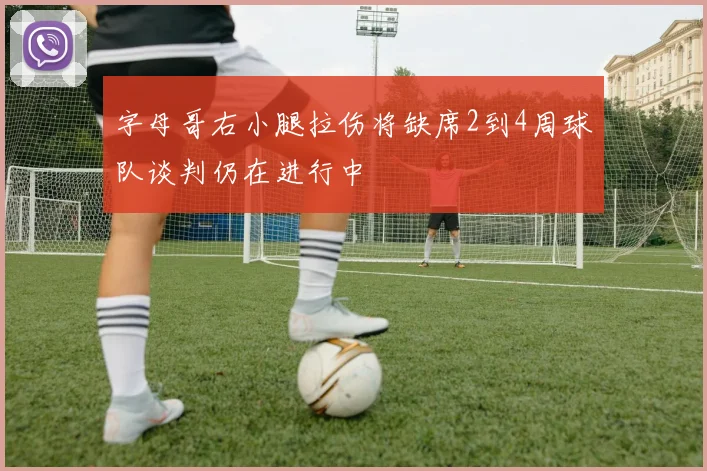 字母哥右小腿拉伤将缺席2到4周球队谈判仍在进行中