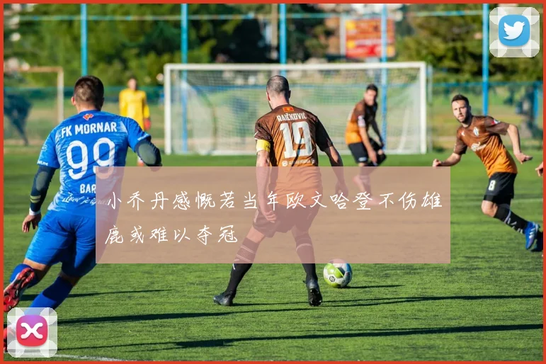 小乔丹感慨若当年欧文哈登不伤雄鹿或难以夺冠