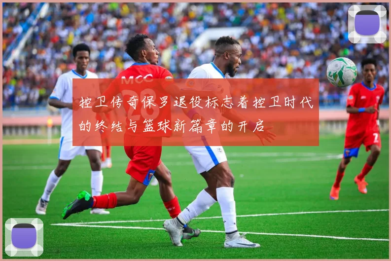 控卫传奇保罗退役标志着控卫时代的终结与篮球新篇章的开启