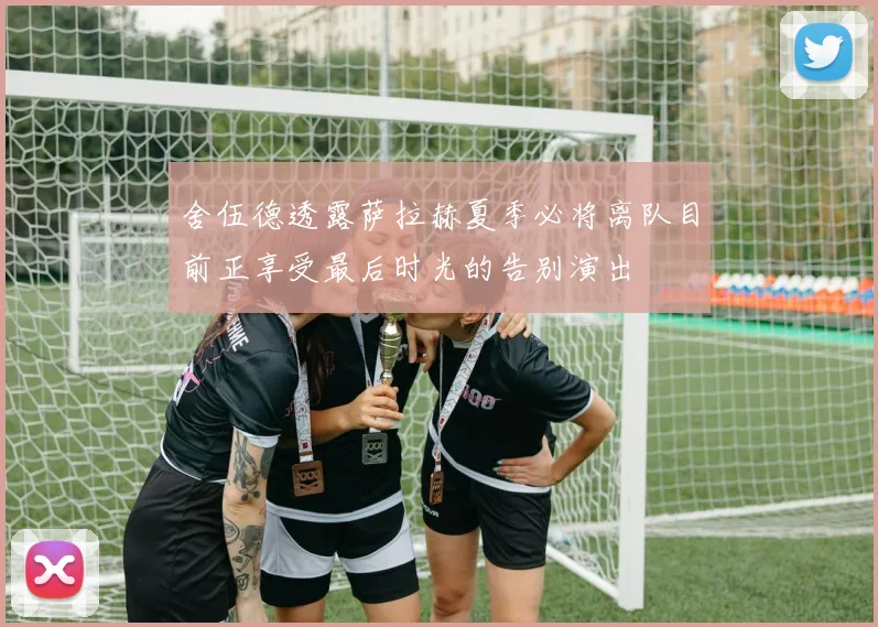舍伍德透露萨拉赫夏季必将离队目前正享受最后时光的告别演出