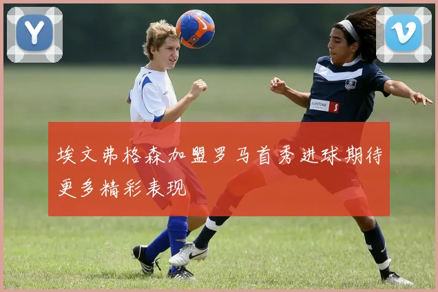 埃文弗格森加盟罗马首秀进球期待更多精彩表现