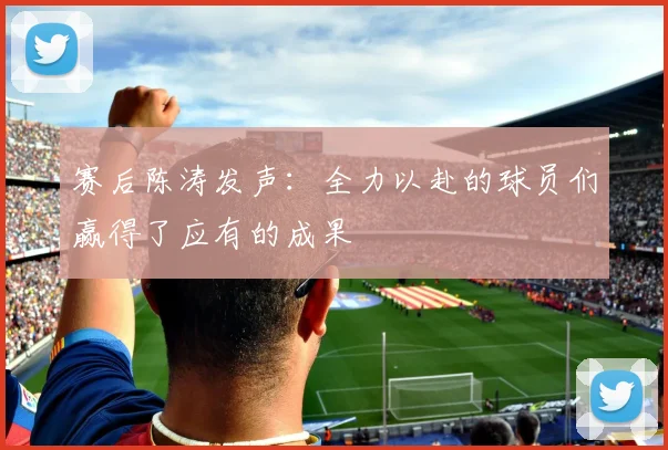 赛后陈涛发声：全力以赴的球员们赢得了应有的成果