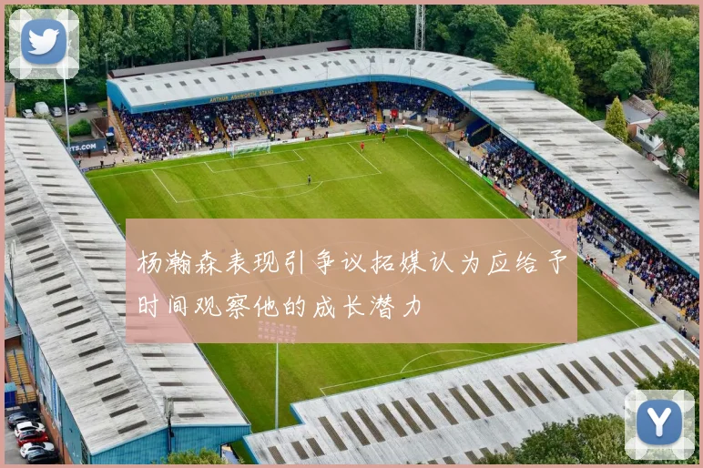 杨瀚森表现引争议拓媒认为应给予时间观察他的成长潜力