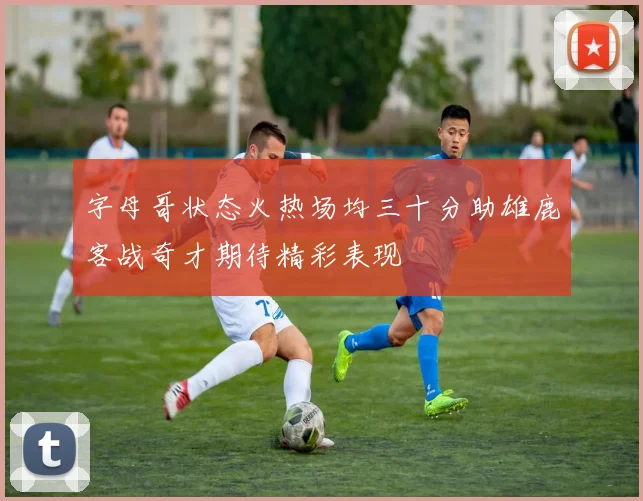 字母哥状态火热场均三十分助雄鹿客战奇才期待精彩表现