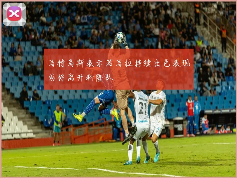马特乌斯表示若马拉持续出色表现或将离开科隆队