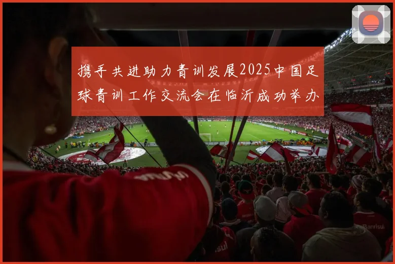 携手共进助力青训发展2025中国足球青训工作交流会在临沂成功举办