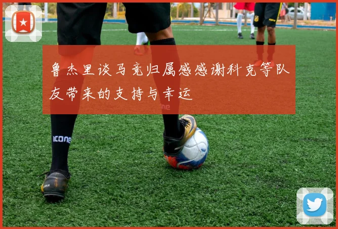 鲁杰里谈马竞归属感感谢科克等队友带来的支持与幸运