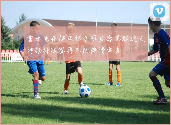 曹永竞在超级杯夺冠后感恩球迷支持期待联赛再见的热情宣言