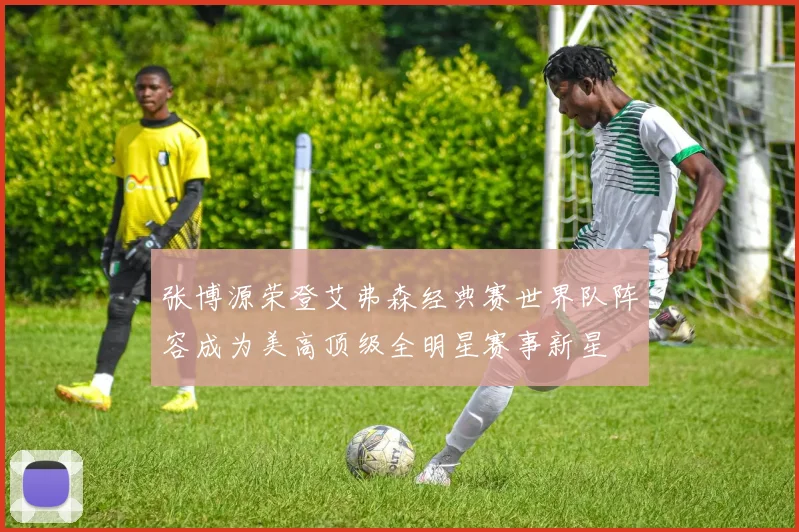 张博源荣登艾弗森经典赛世界队阵容成为美高顶级全明星赛事新星