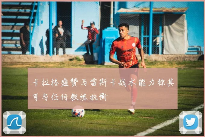 卡拉格盛赞马雷斯卡战术能力称其可与任何教练抗衡