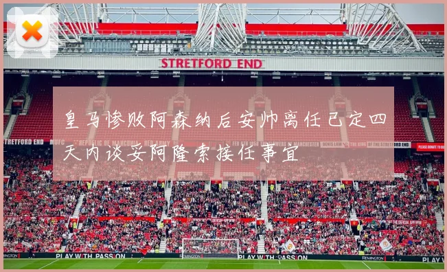 皇马惨败阿森纳后安帅离任已定四天内谈妥阿隆索接任事宜