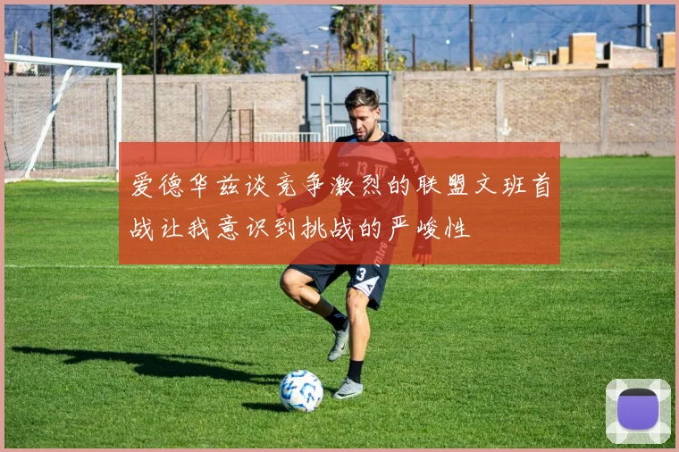 爱德华兹谈竞争激烈的联盟文班首战让我意识到挑战的严峻性