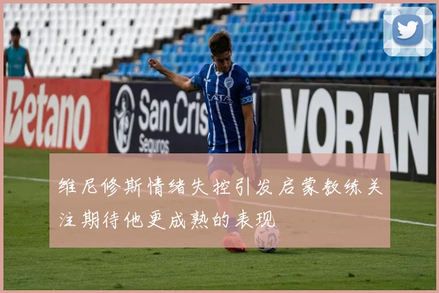 维尼修斯情绪失控引发启蒙教练关注期待他更成熟的表现