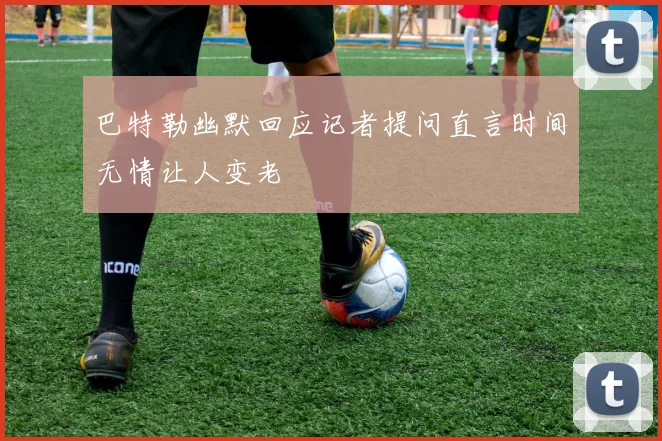 巴特勒幽默回应记者提问直言时间无情让人变老