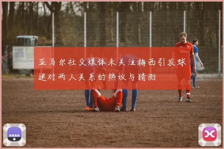 亚马尔社交媒体未关注梅西引发球迷对两人关系的热议与猜测