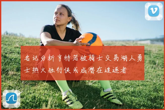 名记分析亨特若被骑士交易湖人勇士热火独行侠或成潜在追逐者