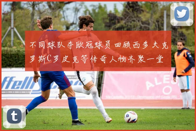 不同球队夺欧冠球员回顾西多夫克罗斯C罗皮克等传奇人物齐聚一堂