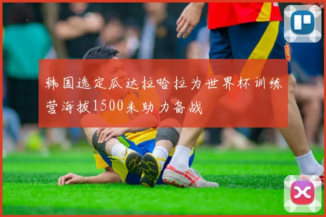 韩国选定瓜达拉哈拉为世界杯训练营海拔1500米助力备战