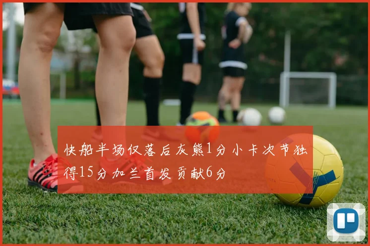 快船半场仅落后灰熊1分小卡次节独得15分加兰首发贡献6分