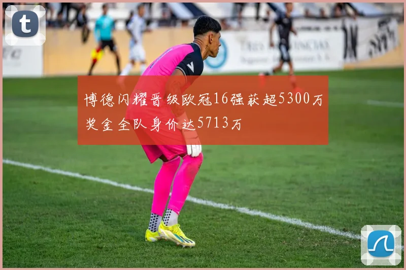 博德闪耀晋级欧冠16强获超5300万奖金全队身价达5713万
