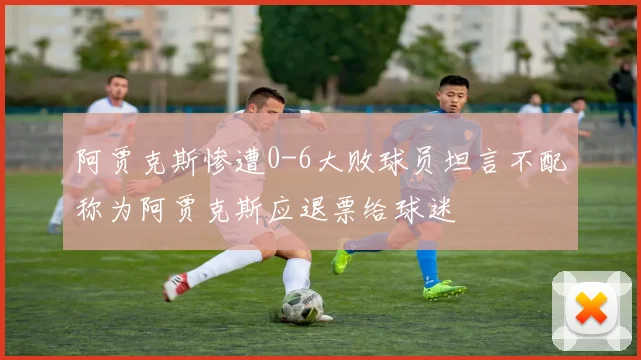 阿贾克斯惨遭0-6大败球员坦言不配称为阿贾克斯应退票给球迷
