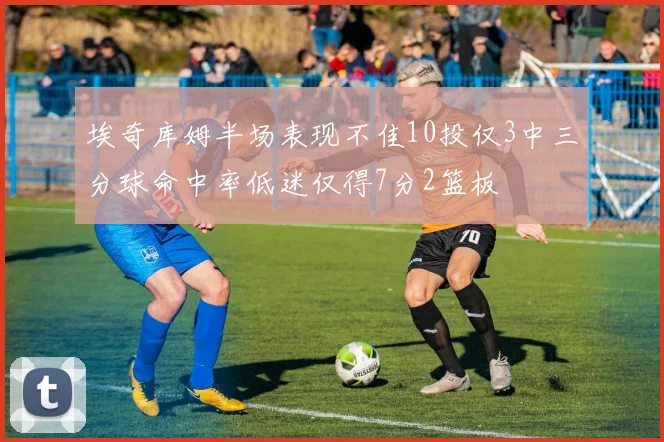 埃奇库姆半场表现不佳10投仅3中三分球命中率低迷仅得7分2篮板