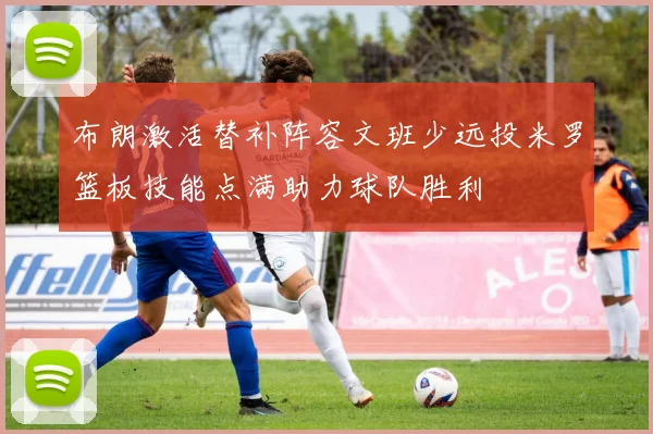 布朗激活替补阵容文班少远投米罗篮板技能点满助力球队胜利