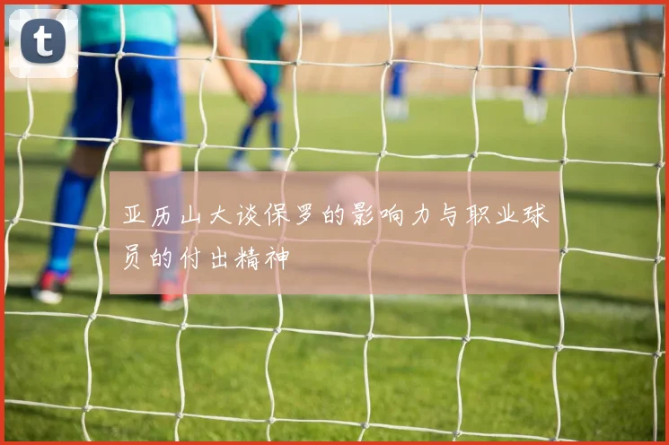 亚历山大谈保罗的影响力与职业球员的付出精神