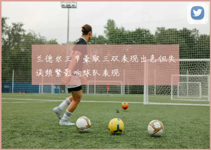 兰德尔三节豪取三双表现出色但失误频繁影响球队表现