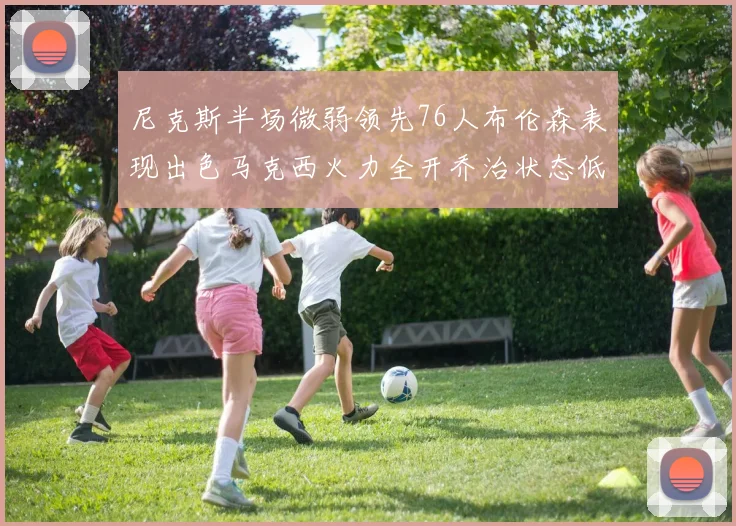 尼克斯半场微弱领先76人布伦森表现出色马克西火力全开乔治状态低迷