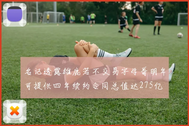 名记透露雄鹿若不交易字母哥明年可提供四年续约合同总值达275亿