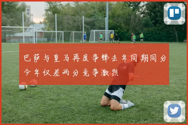 巴萨与皇马再度争锋去年同期同分今年仅差两分竞争激烈