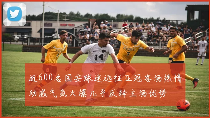 近600名国安球迷远征亚冠客场热情助威气氛火爆几乎反转主场优势
