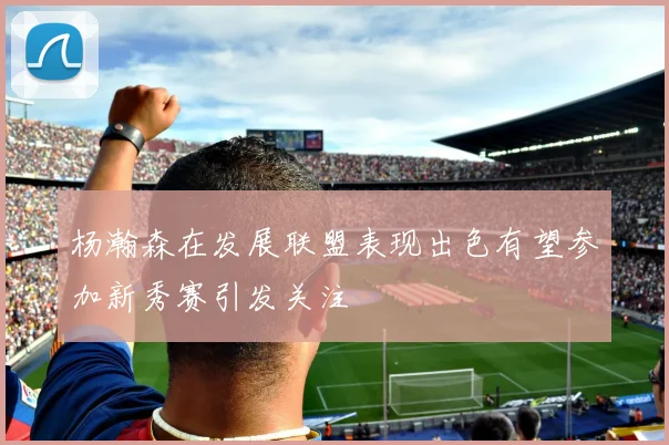 杨瀚森在发展联盟表现出色有望参加新秀赛引发关注